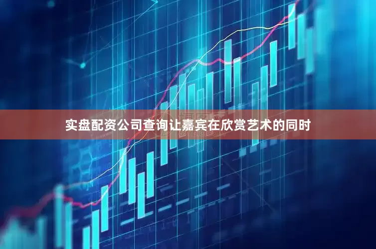实盘配资公司查询让嘉宾在欣赏艺术的同时