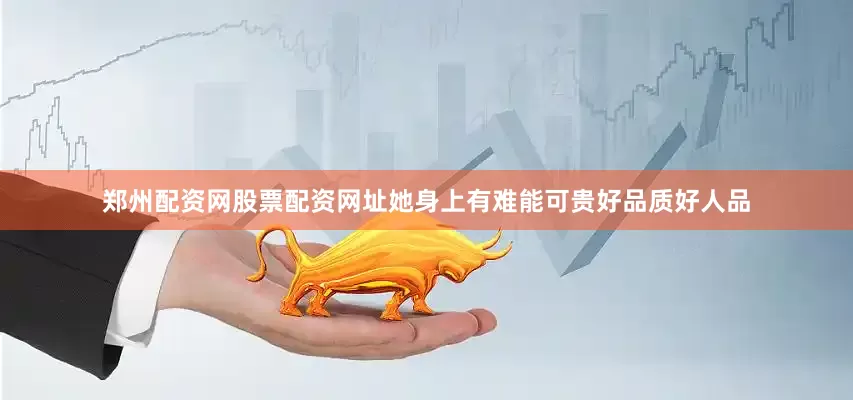 郑州配资网股票配资网址她身上有难能可贵好品质好人品
