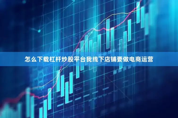 怎么下载杠杆炒股平台我线下店铺要做电商运营