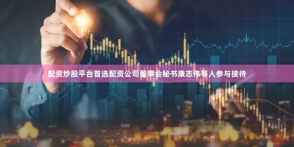 配资炒股平台首选配资公司董事会秘书康志伟等人参与接待